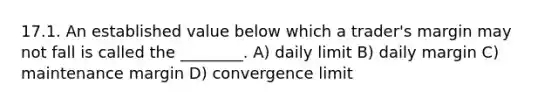 17.1. An established value below which a trader's margin may not fall is called the ________. A) daily limit B) daily margin C) maintenance margin D) convergence limit