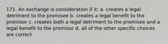 171. An exchange is consideration if it: a. creates a legal detriment to the promisee b. creates a legal benefit to the promisor c. creates both a legal detriment to the promisee and a legal benefit to the promisor d. all of the other specific choices are correct