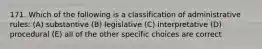 171. Which of the following is a classification of administrative rules: (A) substantive (B) legislative (C) interpretative (D) procedural (E) all of the other specific choices are correct