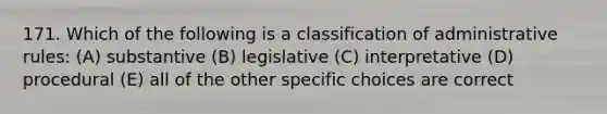 171. Which of the following is a classification of administrative rules: (A) substantive (B) legislative (C) interpretative (D) procedural (E) all of the other specific choices are correct