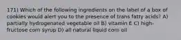 171) Which of the following ingredients on the label of a box of cookies would alert you to the presence of trans fatty acids? A) partially hydrogenated vegetable oil B) vitamin E C) high-fructose corn syrup D) all natural liquid corn oil