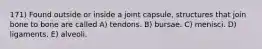 171) Found outside or inside a joint capsule, structures that join bone to bone are called A) tendons. B) bursae. C) menisci. D) ligaments. E) alveoli.