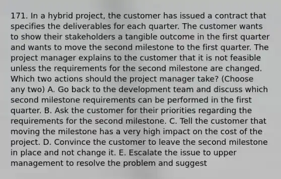 171. In a hybrid project, the customer has issued a contract that specifies the deliverables for each quarter. The customer wants to show their stakeholders a tangible outcome in the first quarter and wants to move the second milestone to the first quarter. The project manager explains to the customer that it is not feasible unless the requirements for the second milestone are changed. Which two actions should the project manager take? (Choose any two) A. Go back to the development team and discuss which second milestone requirements can be performed in the first quarter. B. Ask the customer for their priorities regarding the requirements for the second milestone. C. Tell the customer that moving the milestone has a very high impact on the cost of the project. D. Convince the customer to leave the second milestone in place and not change it. E. Escalate the issue to upper management to resolve the problem and suggest