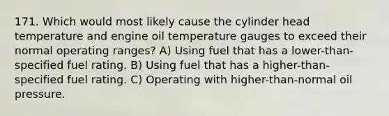 171. Which would most likely cause the cylinder head temperature and engine oil temperature gauges to exceed their normal operating ranges? A) Using fuel that has a lower-than-specified fuel rating. B) Using fuel that has a higher-than-specified fuel rating. C) Operating with higher-than-normal oil pressure.