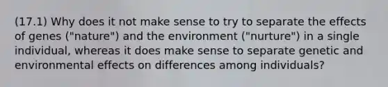 (17.1) Why does it not make sense to try to separate the effects of genes ("nature") and the environment ("nurture") in a single individual, whereas it does make sense to separate genetic and environmental effects on differences among individuals?