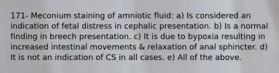 171- Meconium staining of amniotic fluid: a) Is considered an indication of fetal distress in cephalic presentation. b) Is a normal finding in breech presentation. c) It is due to bypoxia resulting in increased intestinal movements & relaxation of anal sphincter. d) It is not an indication of CS in all cases. e) All of the above.