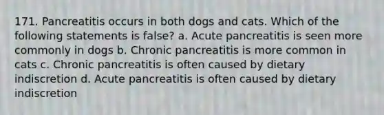 171. Pancreatitis occurs in both dogs and cats. Which of the following statements is false? a. Acute pancreatitis is seen more commonly in dogs b. Chronic pancreatitis is more common in cats c. Chronic pancreatitis is often caused by dietary indiscretion d. Acute pancreatitis is often caused by dietary indiscretion