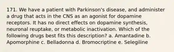 171. We have a patient with Parkinson's disease, and administer a drug that acts in the CNS as an agonist for dopamine receptors. It has no direct effects on dopamine synthesis, neuronal reuptake, or metabolic inactivation. Which of the following drugs best fits this description? a. Amantadine b. Apomorphine c. Belladonna d. Bromocriptine e. Selegiline