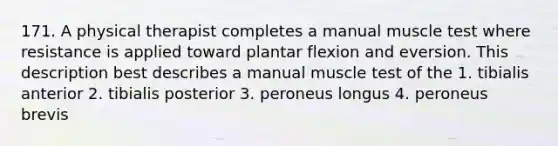 171. A physical therapist completes a manual muscle test where resistance is applied toward plantar flexion and eversion. This description best describes a manual muscle test of the 1. tibialis anterior 2. tibialis posterior 3. peroneus longus 4. peroneus brevis