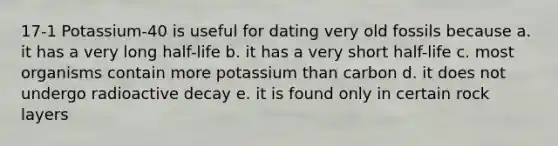 17-1 Potassium-40 is useful for dating very old fossils because a. it has a very long half-life b. it has a very short half-life c. most organisms contain more potassium than carbon d. it does not undergo radioactive decay e. it is found only in certain rock layers