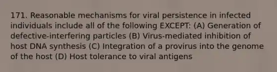 171. Reasonable mechanisms for viral persistence in infected individuals include all of the following EXCEPT: (A) Generation of defective-interfering particles (B) Virus-mediated inhibition of host DNA synthesis (C) Integration of a provirus into the genome of the host (D) Host tolerance to viral antigens