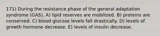 171) During the resistance phase of the general adaptation syndrome (GAS), A) lipid reserves are mobilized. B) proteins are conserved. C) blood glucose levels fall drastically. D) levels of growth hormone decrease. E) levels of insulin decrease.