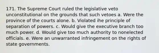 171. The Supreme Court ruled the legislative veto unconstitutional on the grounds that such vetoes a. Were the province of the courts alone. b. Violated ihe principle of separation of powers. c. Would give the executive branch too much power. d. Would give too much authority to nonelected officials. e. Were an unwarranted infringement on the rights of state governments.