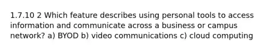 1.7.10 2 Which feature describes using personal tools to access information and communicate across a business or campus network? a) BYOD b) video communications c) cloud computing