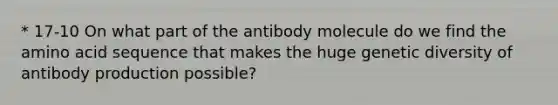 * 17-10 On what part of the antibody molecule do we find the amino acid sequence that makes the huge genetic diversity of antibody production possible?