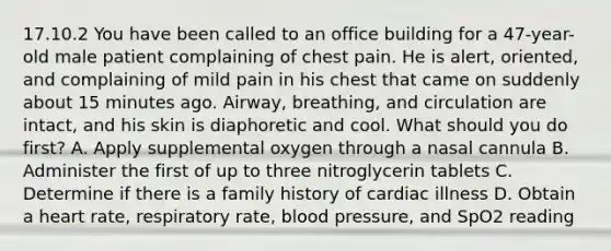 17.10.2 You have been called to an office building for a​ 47-year-old male patient complaining of chest pain. He is​ alert, oriented, and complaining of mild pain in his chest that came on suddenly about 15 minutes ago.​ Airway, breathing, and circulation are​ intact, and his skin is diaphoretic and cool. What should you do​ first? A. Apply supplemental oxygen through a nasal cannula B. Administer the first of up to three nitroglycerin tablets C. Determine if there is a family history of cardiac illness D. Obtain a heart​ rate, respiratory​ rate, blood​ pressure, and SpO2 reading