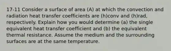 17-11 Consider a surface of area (A) at which the convection and radiation heat transfer coefficients are (h)conv and (h)rad, respectively. Explain how you would determine (a) the single equivalent heat transfer coefficient and (b) the equivalent thermal resistance. Assume the medium and the surrounding surfaces are at the same temperature.