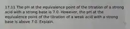 17.11 The pH at the equivalence point of the titration of a strong acid with a strong base is 7.0. However, the pH at the equivalence point of the titration of a weak acid with a strong base is above 7.0. Explain.