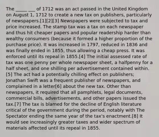 The _____ ___ of 1712 was an act passed in the United Kingdom on August 1, 1712 to create a new tax on publishers, particularly of newspapers.[1][2][3] Newspapers were subjected to tax and price increased. The stamp tax was a tax on each newspaper and thus hit cheaper papers and popular readership harder than wealthy consumers (because it formed a higher proportion of the purchase price). It was increased in 1797, reduced in 1836 and was finally ended in 1855, thus allowing a cheap press. It was enforced until its repeal in 1855.[4] The initial assessed rate of tax was one penny per whole newspaper sheet, a halfpenny for a half sheet, and one shilling per advertisement contained within.[5] The act had a potentially chilling effect on publishers; Jonathan Swift was a frequent publisher of newspapers, and complained in a letter[6] about the new tax. Other than newspapers, it required that all pamphlets, legal documents, commercial bills, advertisements, and other papers issued the tax.[7] The tax is blamed for the decline of English literature critical of the government during the period, notably with The Spectator ending the same year of the tax's enactment.[8] It would see increasingly greater taxes and wider spectrum of materials affected until its repeal in 1855.