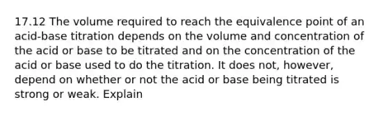 17.12 The volume required to reach the equivalence point of an acid-base titration depends on the volume and concentration of the acid or base to be titrated and on the concentration of the acid or base used to do the titration. It does not, however, depend on whether or not the acid or base being titrated is strong or weak. Explain