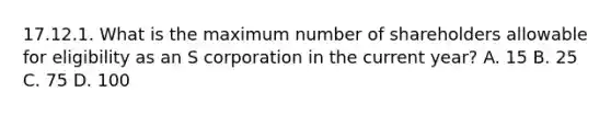 17.12.1. What is the maximum number of shareholders allowable for eligibility as an S corporation in the current year? A. 15 B. 25 C. 75 D. 100