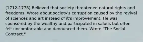 (1712-1778) Believed that society threatened natural rights and freedoms. Wrote about society's corruption caused by the revival of sciences and art instead of it's improvement. He was sponsored by the wealthy and participated in salons but often felt uncomfortable and denounced them. Wrote "The Social Contract."