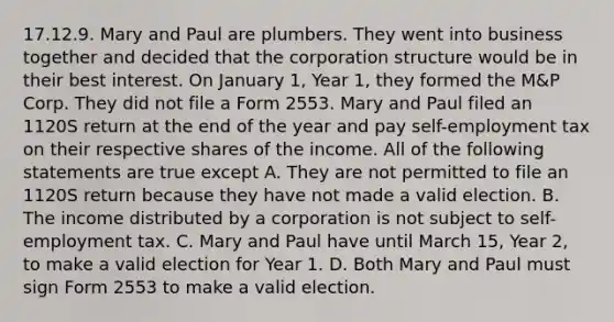 17.12.9. Mary and Paul are plumbers. They went into business together and decided that the corporation structure would be in their best interest. On January 1, Year 1, they formed the M&P Corp. They did not file a Form 2553. Mary and Paul filed an 1120S return at the end of the year and pay self-employment tax on their respective shares of the income. All of the following statements are true except A. They are not permitted to file an 1120S return because they have not made a valid election. B. The income distributed by a corporation is not subject to self-employment tax. C. Mary and Paul have until March 15, Year 2, to make a valid election for Year 1. D. Both Mary and Paul must sign Form 2553 to make a valid election.