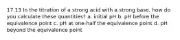 17.13 In the titration of a strong acid with a strong base, how do you calculate these quantities? a. initial pH b. pH before the equivalence point c. pH at one-half the equivalence point d. pH beyond the equivalence point