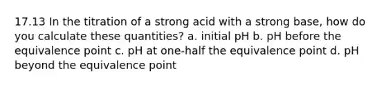 17.13 In the titration of a strong acid with a strong base, how do you calculate these quantities? a. initial pH b. pH before the equivalence point c. pH at one-half the equivalence point d. pH beyond the equivalence point