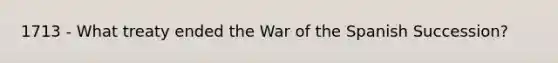 1713 - What treaty ended the War of the Spanish Succession?