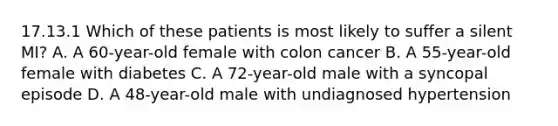 17.13.1 Which of these patients is most likely to suffer a silent​ MI? A. A​ 60-year-old female with colon cancer B. A​ 55-year-old female with diabetes C. A​ 72-year-old male with a syncopal episode D. A​ 48-year-old male with undiagnosed hypertension