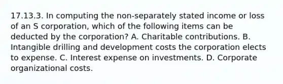 17.13.3. In computing the non-separately stated income or loss of an S corporation, which of the following items can be deducted by the corporation? A. Charitable contributions. B. Intangible drilling and development costs the corporation elects to expense. C. Interest expense on investments. D. Corporate organizational costs.