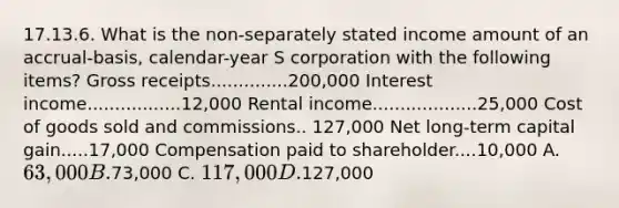 17.13.6. What is the non-separately stated income amount of an accrual-basis, calendar-year S corporation with the following items? Gross receipts..............200,000 Interest income.................12,000 Rental income...................25,000 Cost of goods sold and commissions.. 127,000 Net long-term capital gain.....17,000 Compensation paid to shareholder....10,000 A. 63,000 B.73,000 C. 117,000 D.127,000