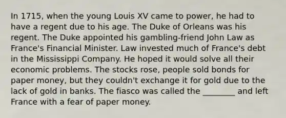 In 1715, when the young Louis XV came to power, he had to have a regent due to his age. The Duke of Orleans was his regent. The Duke appointed his gambling-friend John Law as France's Financial Minister. Law invested much of France's debt in the Mississippi Company. He hoped it would solve all their economic problems. The stocks rose, people sold bonds for paper money, but they couldn't exchange it for gold due to the lack of gold in banks. The fiasco was called the ________ and left France with a fear of paper money.