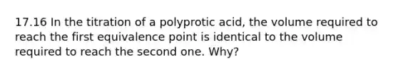 17.16 In the titration of a polyprotic acid, the volume required to reach the first equivalence point is identical to the volume required to reach the second one. Why?