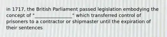 in 1717, the British Parliament passed legislation embodying the concept of "________________" which transferred control of prisoners to a contractor or shipmaster until the expiration of their sentences