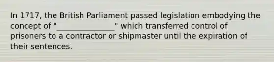 In 1717, the British Parliament passed legislation embodying the concept of "_______________" which transferred control of prisoners to a contractor or shipmaster until the expiration of their sentences.