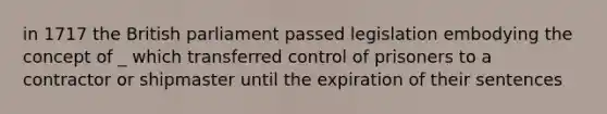 in 1717 the British parliament passed legislation embodying the concept of _ which transferred control of prisoners to a contractor or shipmaster until the expiration of their sentences