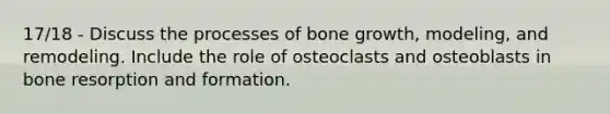 17/18 - Discuss the processes of bone growth, modeling, and remodeling. Include the role of osteoclasts and osteoblasts in bone resorption and formation.