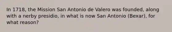 In 1718, the Mission San Antonio de Valero was founded, along with a nerby presidio, in what is now San Antonio (Bexar), for what reason?