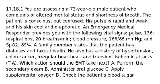 17.18.1 You are assessing a​ 73-year-old male patient who complains of altered mental status and shortness of breath. The patient is​ conscious, but confused. His pulse is rapid and​ weak, and his skin cool and diaphoretic. An Emergency Medical Responder provides you with the following vital​ signs: pulse,​ 136; respirations, 20​ breaths/min; blood​ pressure, 168/88​ mmHg; and​ SpO2, 89%. A family member states that the patient has diabetes and takes insulin. He also has a history of​ hypertension, colon​ cancer, irregular​ heartbeat, and transient ischemic attacks​ (TIA). Which action should the EMT take​ next? A. Perform the secondary exam B. Administer oral glucose C. Apply supplemental oxygen D. Check the​ patient's blood sugar