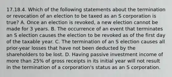 17.18.4. Which of the following statements about the termination or revocation of an election to be taxed as an S corporation is true? A. Once an election is revoked, a new election cannot be made for 3 years. B. The occurrence of an event that terminates an S election causes the election to be revoked as of the first day of the taxable year. C. The termination of an S election causes all prior-year losses that have not been deducted by the shareholders to be lost. D. Having passive investment income of more than 25% of gross receipts in its initial year will not result in the termination of a corporation's status as an S corporation.