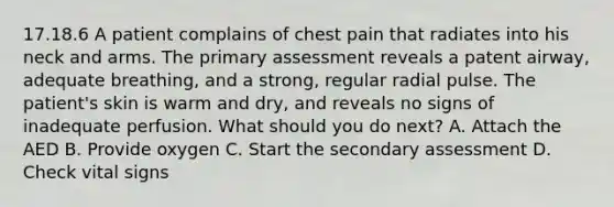 17.18.6 A patient complains of chest pain that radiates into his neck and arms. The primary assessment reveals a patent​ airway, adequate​ breathing, and a​ strong, regular radial pulse. The​ patient's skin is warm and​ dry, and reveals no signs of inadequate perfusion. What should you do​ next? A. Attach the AED B. Provide oxygen C. Start the secondary assessment D. Check vital signs