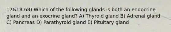 17&18-68) Which of the following glands is both an endocrine gland and an exocrine gland? A) Thyroid gland B) Adrenal gland C) Pancreas D) Parathyroid gland E) Pituitary gland