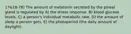 17&18-78) The amount of melatonin secreted by the pineal gland is regulated by A) the stress response. B) blood glucose levels. C) a person's individual metabolic rate. D) the amount of sleep a person gets. E) the photoperiod (the daily amount of daylight).