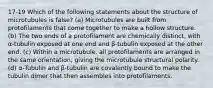 17-19 Which of the following statements about the structure of microtubules is false? (a) Microtubules are built from protofilaments that come together to make a hollow structure. (b) The two ends of a protofilament are chemically distinct, with α-tubulin exposed at one end and β-tubulin exposed at the other end. (c) Within a microtubule, all protofilaments are arranged in the same orientation, giving the microtubule structural polarity. (d) α-Tubulin and β-tubulin are covalently bound to make the tubulin dimer that then assembles into protofilaments.