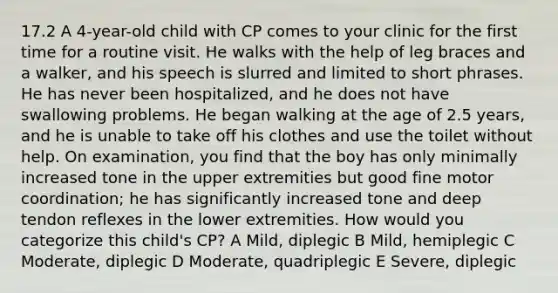 17.2 A 4-year-old child with CP comes to your clinic for the first time for a routine visit. He walks with the help of leg braces and a walker, and his speech is slurred and limited to short phrases. He has never been hospitalized, and he does not have swallowing problems. He began walking at the age of 2.5 years, and he is unable to take off his clothes and use the toilet without help. On examination, you find that the boy has only minimally increased tone in the upper extremities but good fine motor coordination; he has significantly increased tone and deep tendon reflexes in the lower extremities. How would you categorize this child's CP? A Mild, diplegic B Mild, hemiplegic C Moderate, diplegic D Moderate, quadriplegic E Severe, diplegic