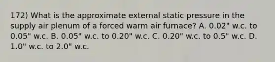 172) What is the approximate external static pressure in the supply air plenum of a forced warm air furnace? A. 0.02" w.c. to 0.05" w.c. B. 0.05" w.c. to 0.20" w.c. C. 0.20" w.c. to 0.5" w.c. D. 1.0" w.c. to 2.0" w.c.