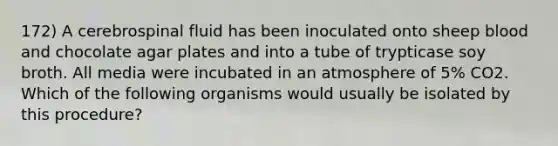 172) A cerebrospinal fluid has been inoculated onto sheep blood and chocolate agar plates and into a tube of trypticase soy broth. All media were incubated in an atmosphere of 5% CO2. Which of the following organisms would usually be isolated by this procedure?