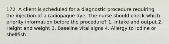 172. A client is scheduled for a diagnostic procedure requiring the injection of a radiopaque dye. The nurse should check which priority information before the procedure? 1. Intake and output 2. Height and weight 3. Baseline vital signs 4. Allergy to iodine or shellfish